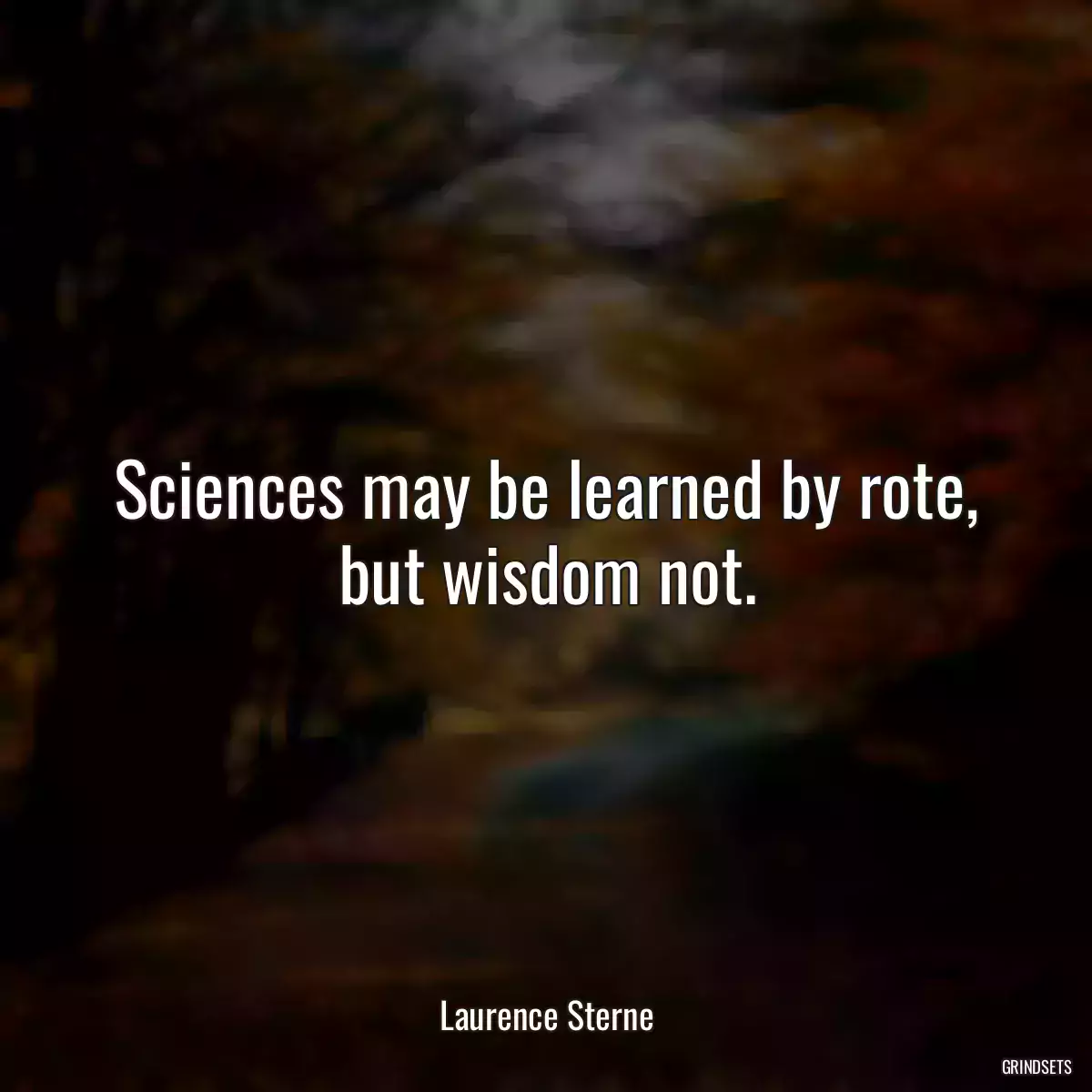 Sciences may be learned by rote, but wisdom not.