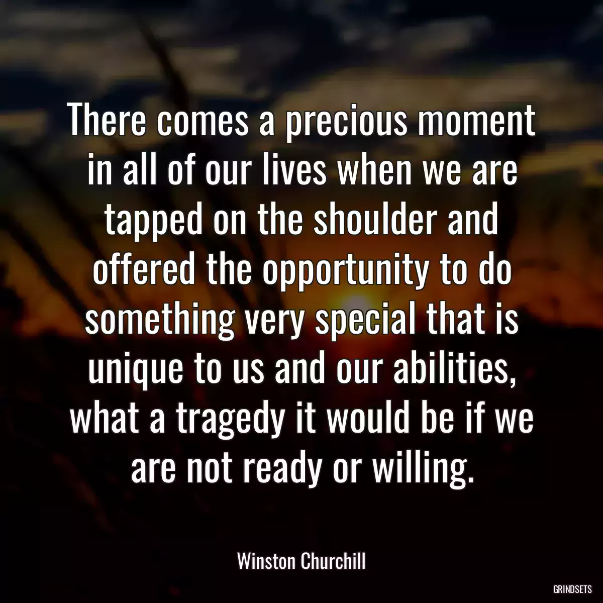 There comes a precious moment in all of our lives when we are tapped on the shoulder and offered the opportunity to do something very special that is unique to us and our abilities, what a tragedy it would be if we are not ready or willing.