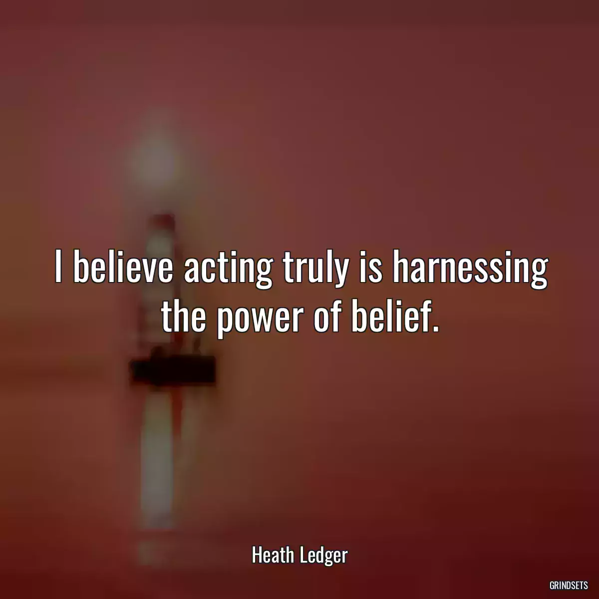 I believe acting truly is harnessing the power of belief.