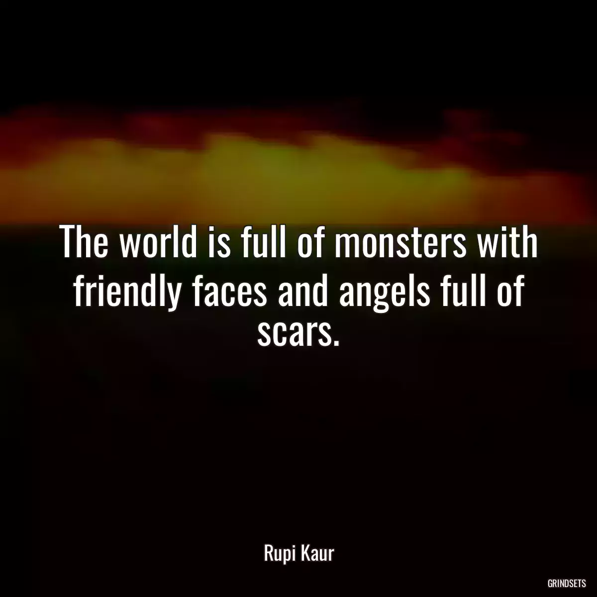 The world is full of monsters with friendly faces and angels full of scars.