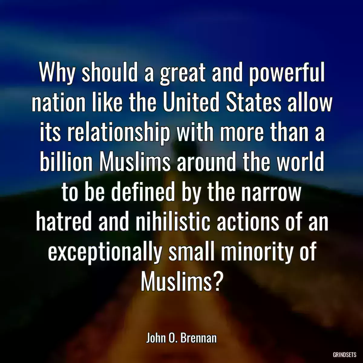 Why should a great and powerful nation like the United States allow its relationship with more than a billion Muslims around the world to be defined by the narrow hatred and nihilistic actions of an exceptionally small minority of Muslims?