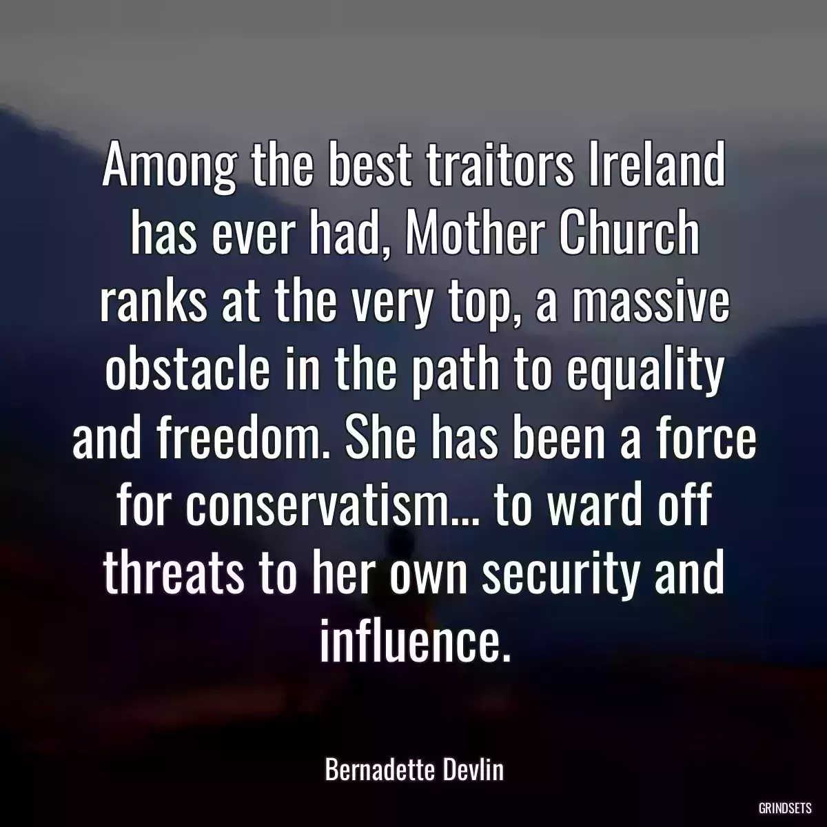 Among the best traitors Ireland has ever had, Mother Church ranks at the very top, a massive obstacle in the path to equality and freedom. She has been a force for conservatism... to ward off threats to her own security and influence.