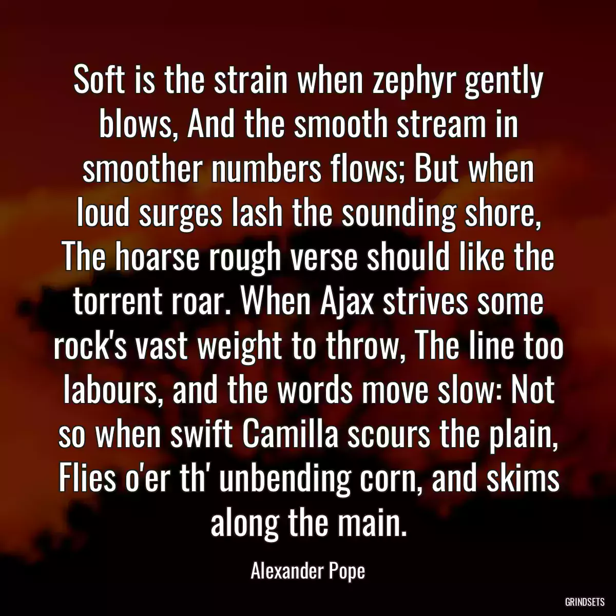 Soft is the strain when zephyr gently blows, And the smooth stream in smoother numbers flows; But when loud surges lash the sounding shore, The hoarse rough verse should like the torrent roar. When Ajax strives some rock\'s vast weight to throw, The line too labours, and the words move slow: Not so when swift Camilla scours the plain, Flies o\'er th\' unbending corn, and skims along the main.