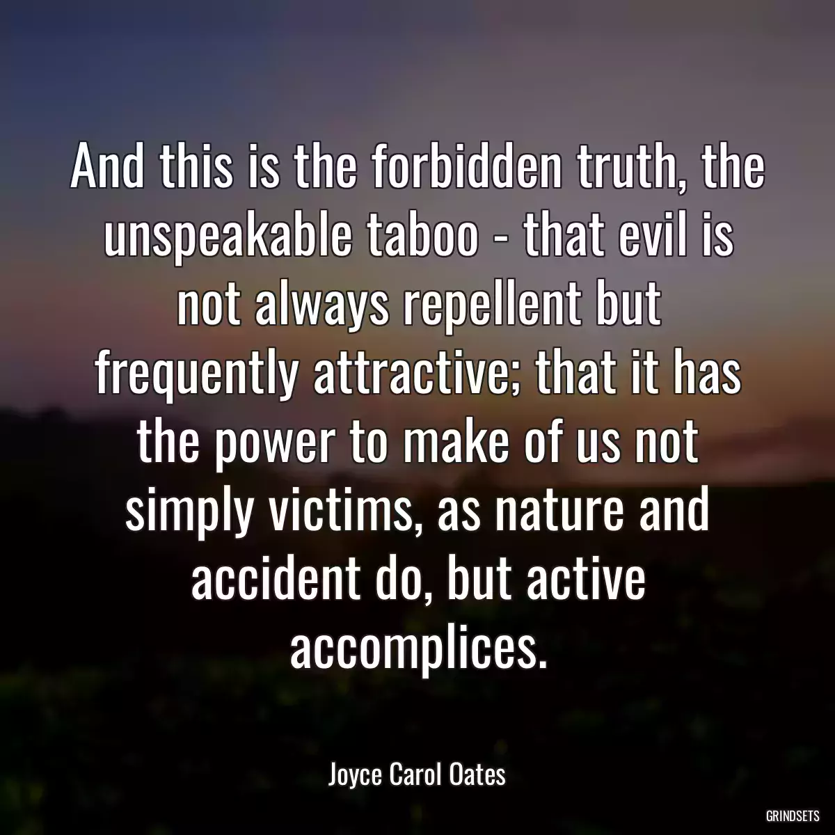 And this is the forbidden truth, the unspeakable taboo - that evil is not always repellent but frequently attractive; that it has the power to make of us not simply victims, as nature and accident do, but active accomplices.