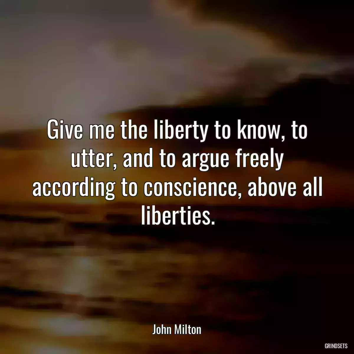 Give me the liberty to know, to utter, and to argue freely according to conscience, above all liberties.