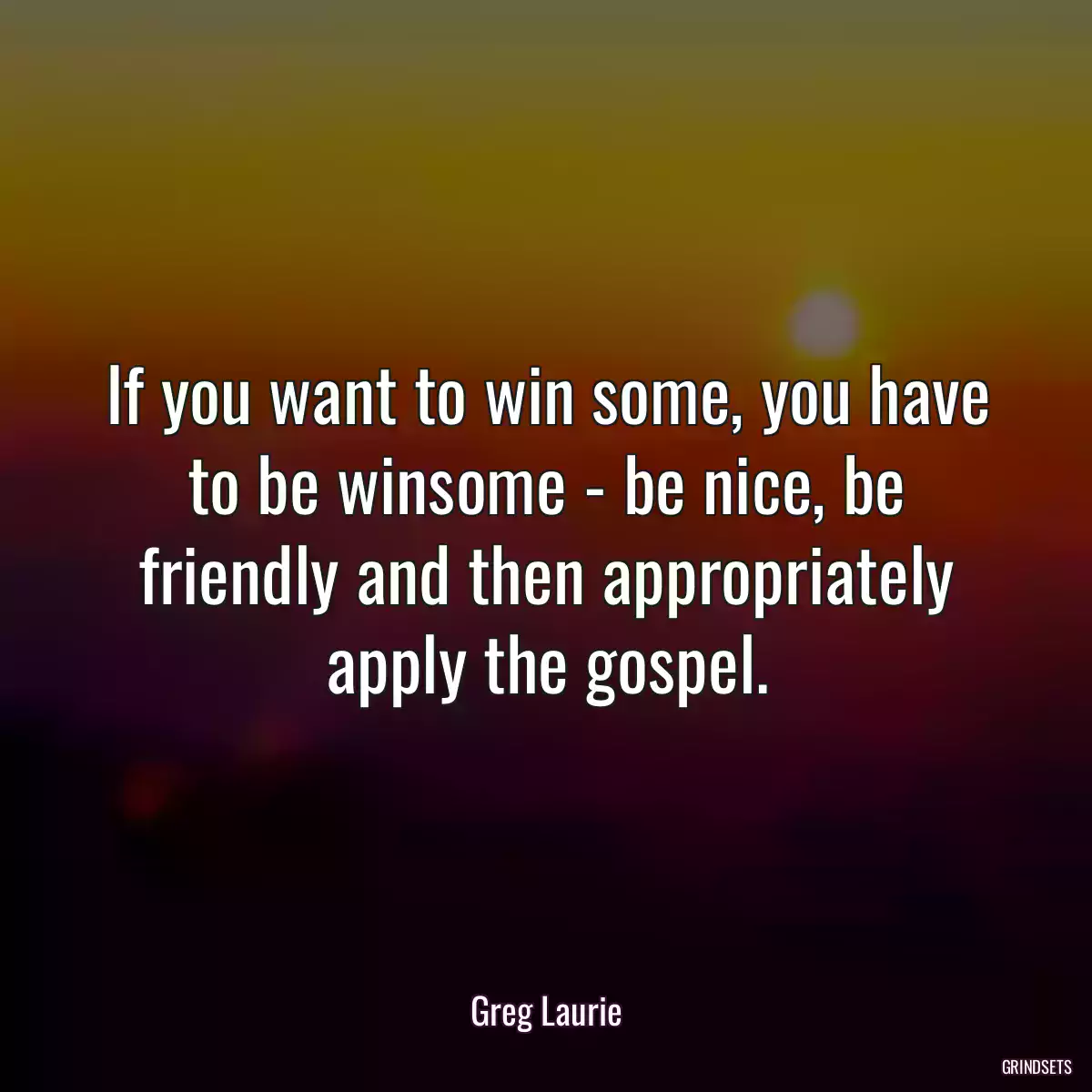 If you want to win some, you have to be winsome - be nice, be friendly and then appropriately apply the gospel.