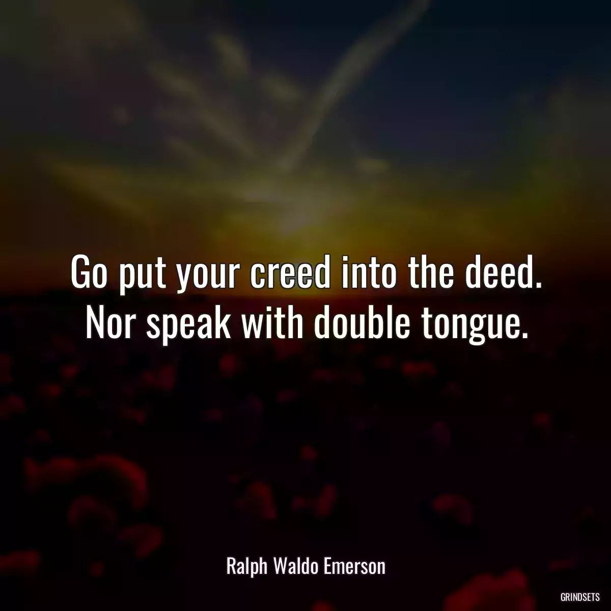 Go put your creed into the deed. Nor speak with double tongue.
