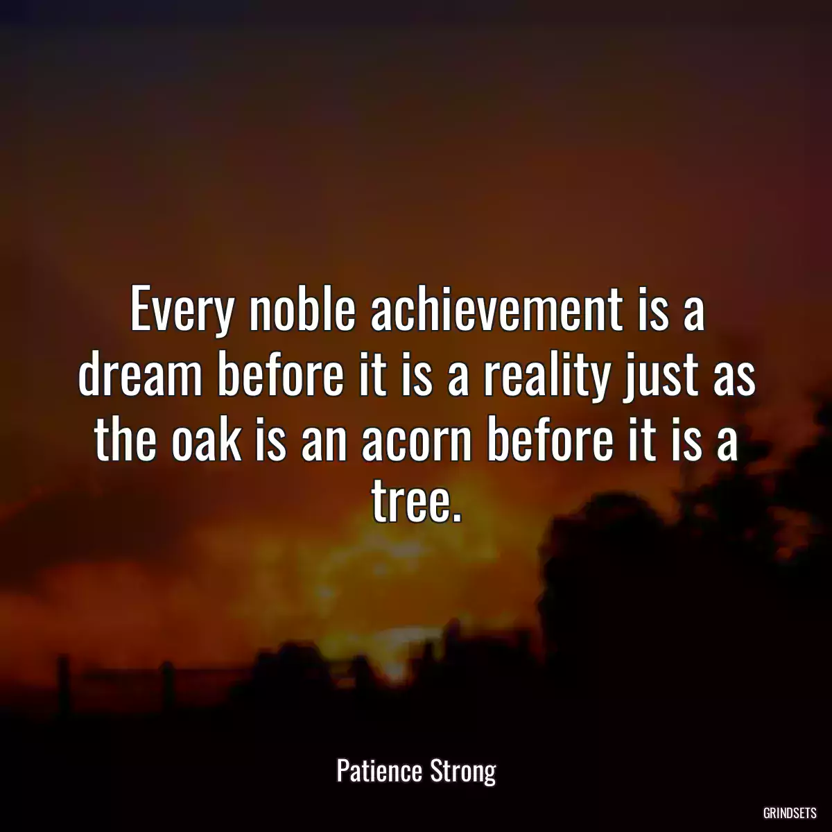 Every noble achievement is a dream before it is a reality just as the oak is an acorn before it is a tree.