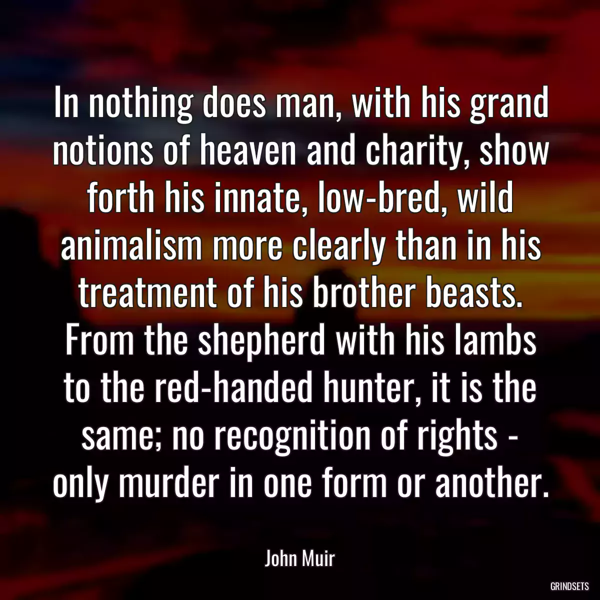 In nothing does man, with his grand notions of heaven and charity, show forth his innate, low-bred, wild animalism more clearly than in his treatment of his brother beasts. From the shepherd with his lambs to the red-handed hunter, it is the same; no recognition of rights - only murder in one form or another.