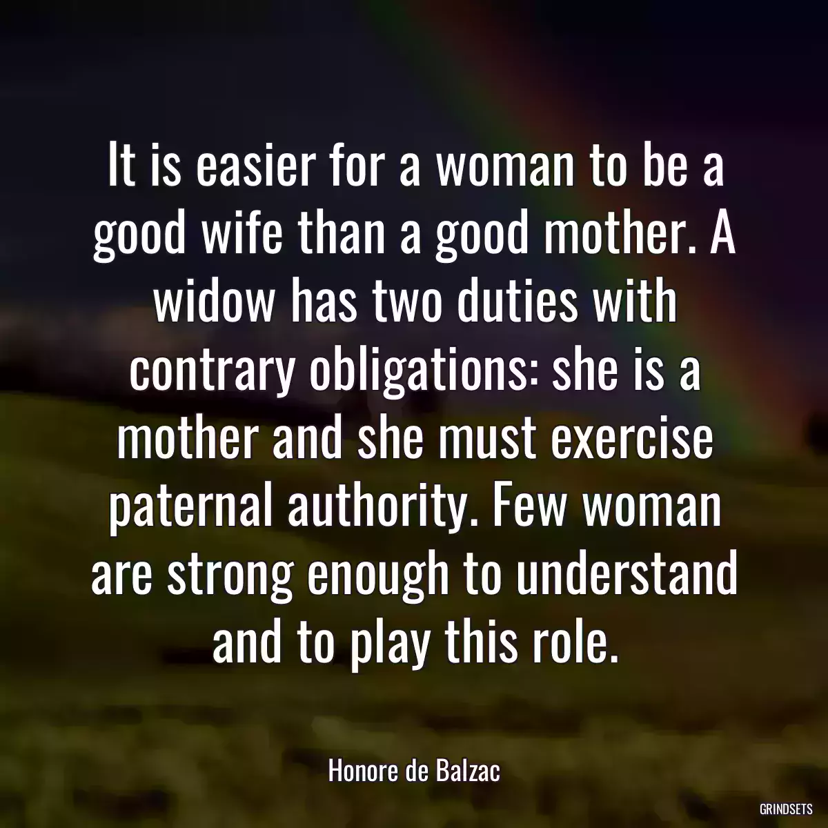 It is easier for a woman to be a good wife than a good mother. A widow has two duties with contrary obligations: she is a mother and she must exercise paternal authority. Few woman are strong enough to understand and to play this role.