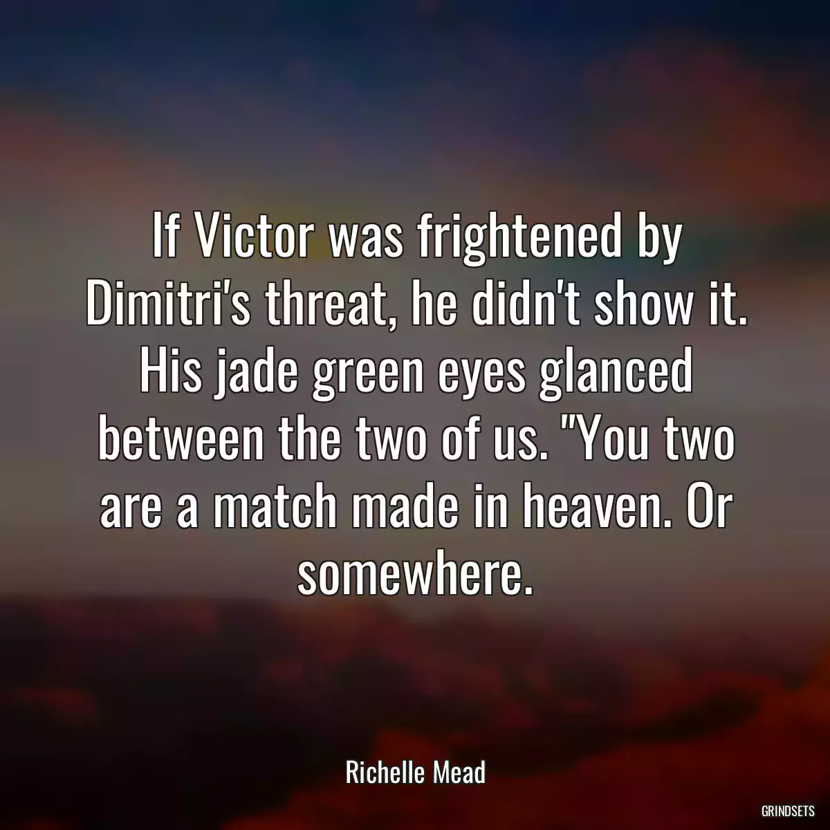 If Victor was frightened by Dimitri\'s threat, he didn\'t show it. His jade green eyes glanced between the two of us. \