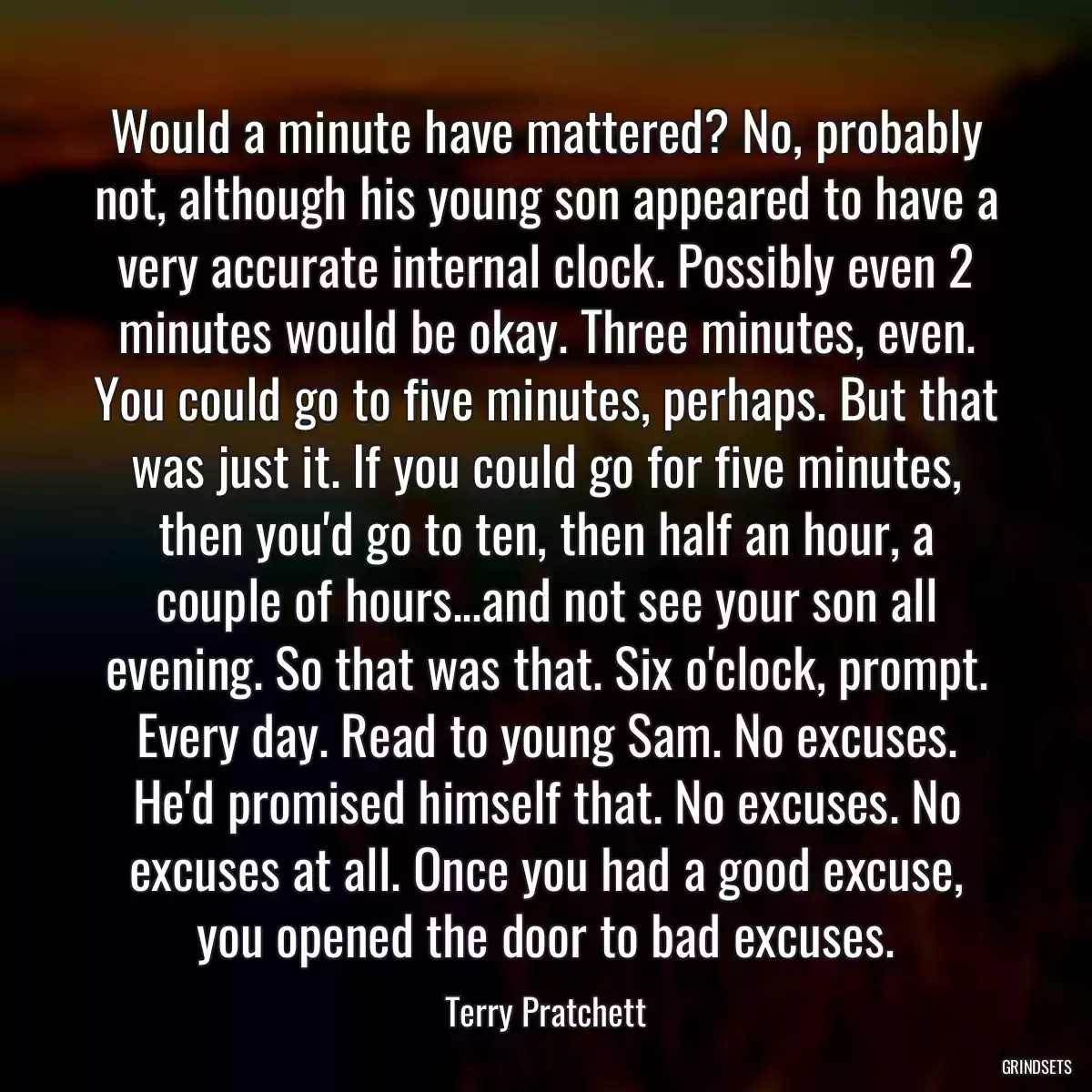 Would a minute have mattered? No, probably not, although his young son appeared to have a very accurate internal clock. Possibly even 2 minutes would be okay. Three minutes, even. You could go to five minutes, perhaps. But that was just it. If you could go for five minutes, then you\'d go to ten, then half an hour, a couple of hours...and not see your son all evening. So that was that. Six o\'clock, prompt. Every day. Read to young Sam. No excuses. He\'d promised himself that. No excuses. No excuses at all. Once you had a good excuse, you opened the door to bad excuses.