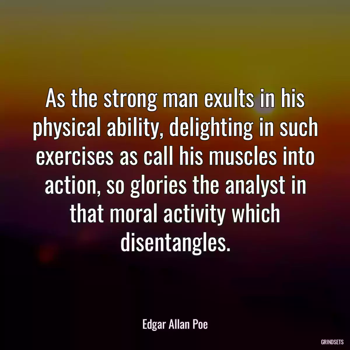 As the strong man exults in his physical ability, delighting in such exercises as call his muscles into action, so glories the analyst in that moral activity which disentangles.