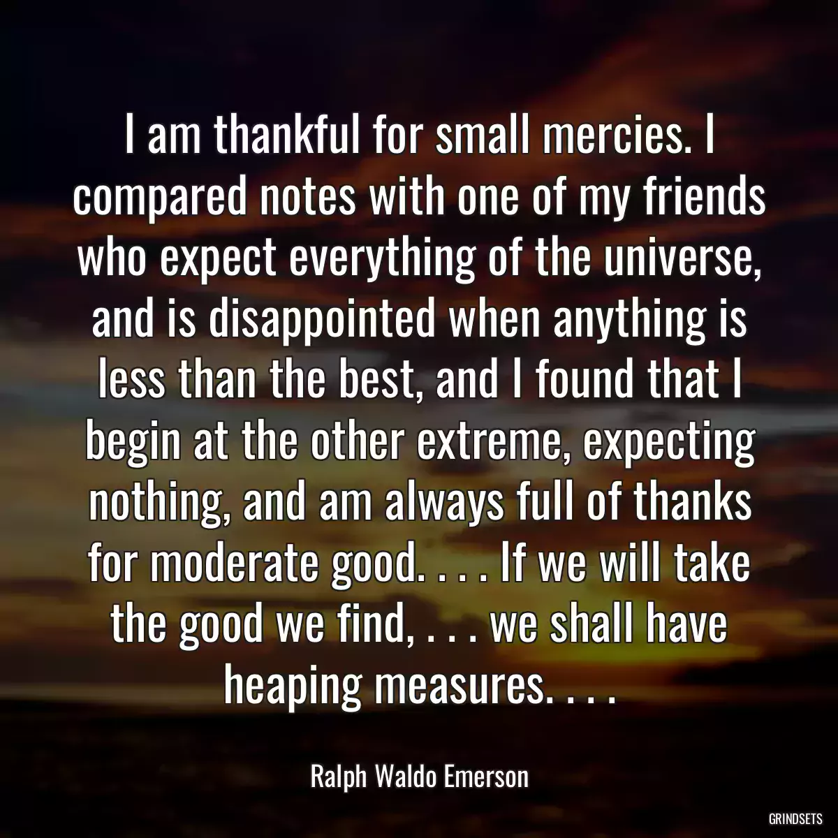 I am thankful for small mercies. I compared notes with one of my friends who expect everything of the universe, and is disappointed when anything is less than the best, and I found that I begin at the other extreme, expecting nothing, and am always full of thanks for moderate good. . . . If we will take the good we find, . . . we shall have heaping measures. . . .