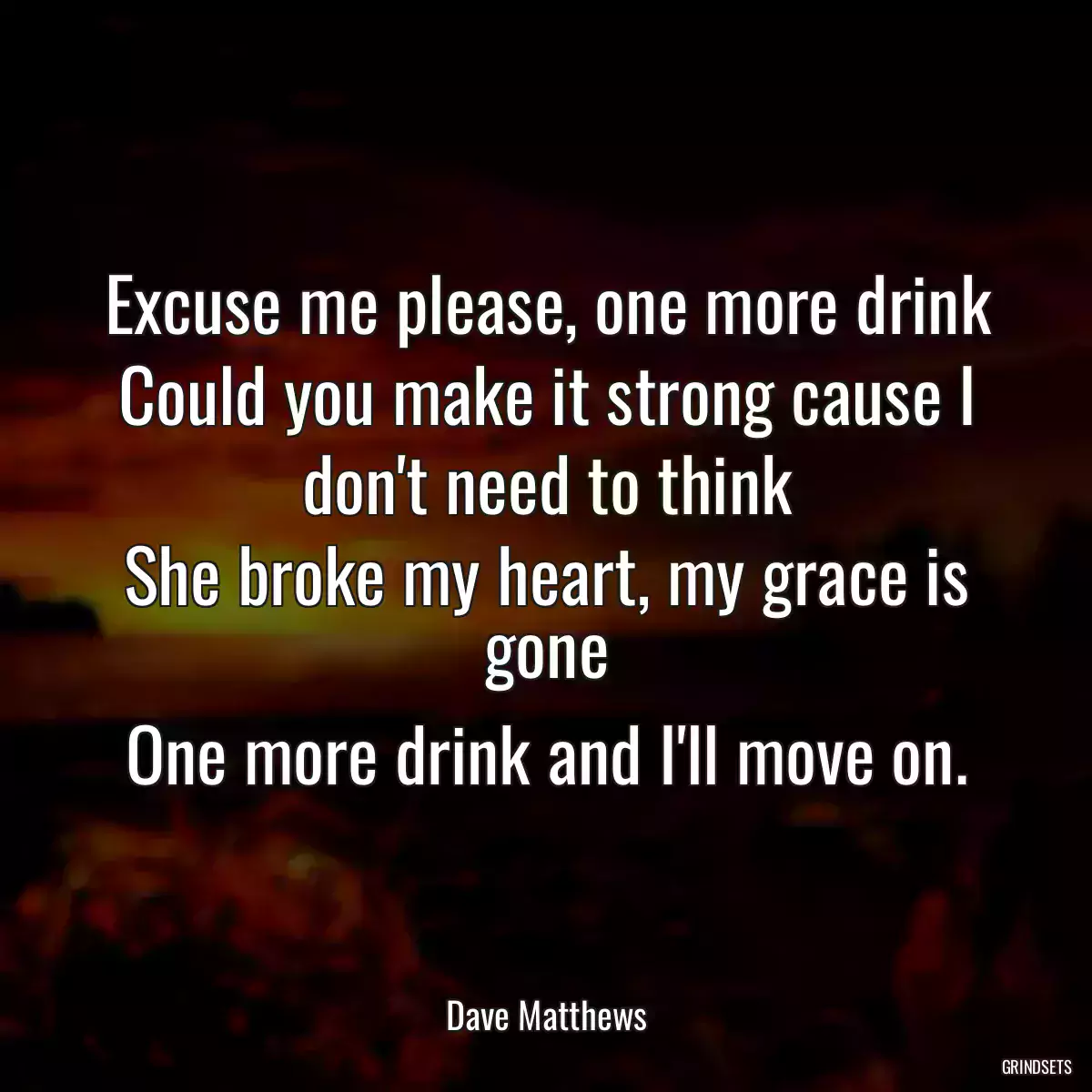 Excuse me please, one more drink
Could you make it strong cause I don\'t need to think
She broke my heart, my grace is gone
One more drink and I\'ll move on.