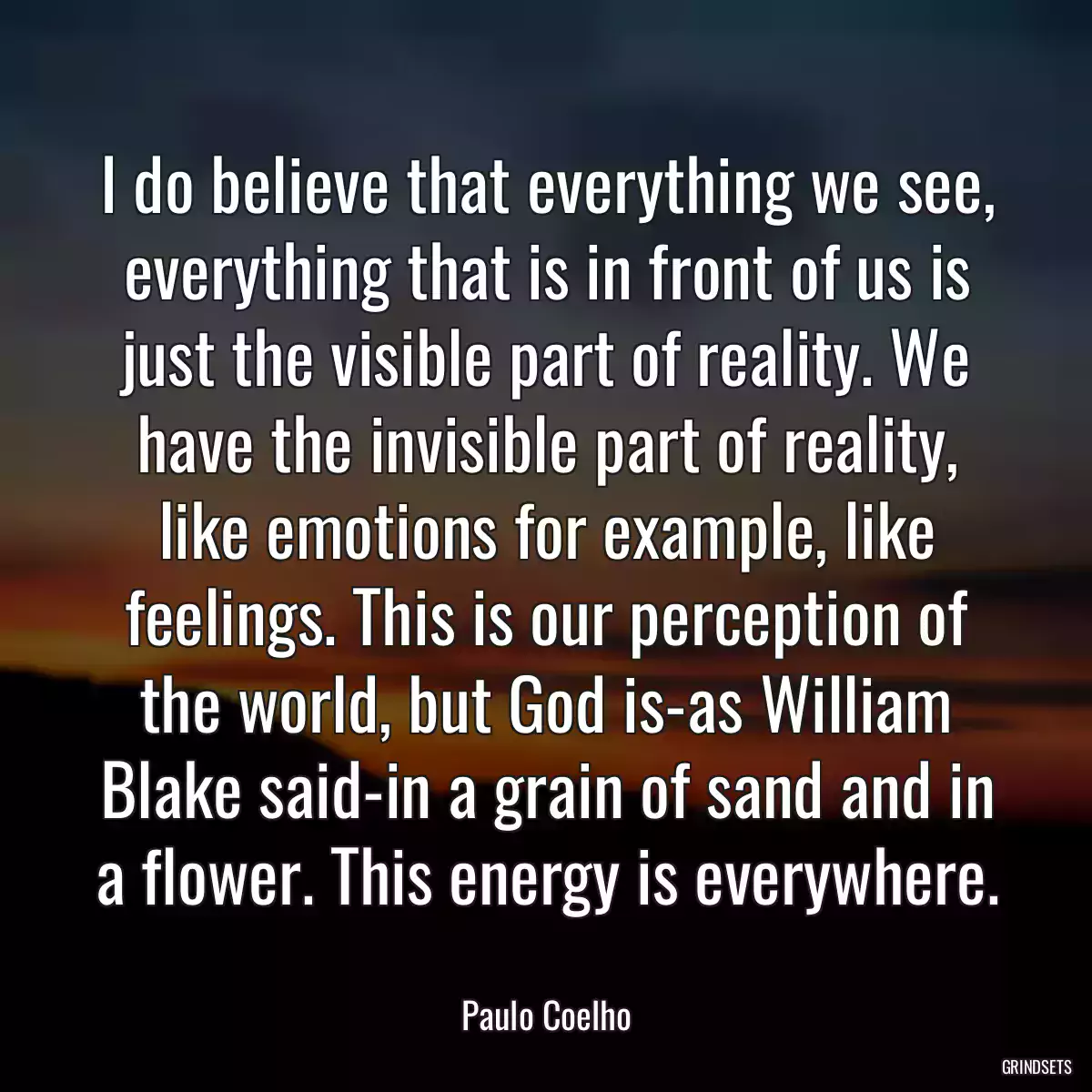 I do believe that everything we see, everything that is in front of us is just the visible part of reality. We have the invisible part of reality, like emotions for example, like feelings. This is our perception of the world, but God is-as William Blake said-in a grain of sand and in a flower. This energy is everywhere.