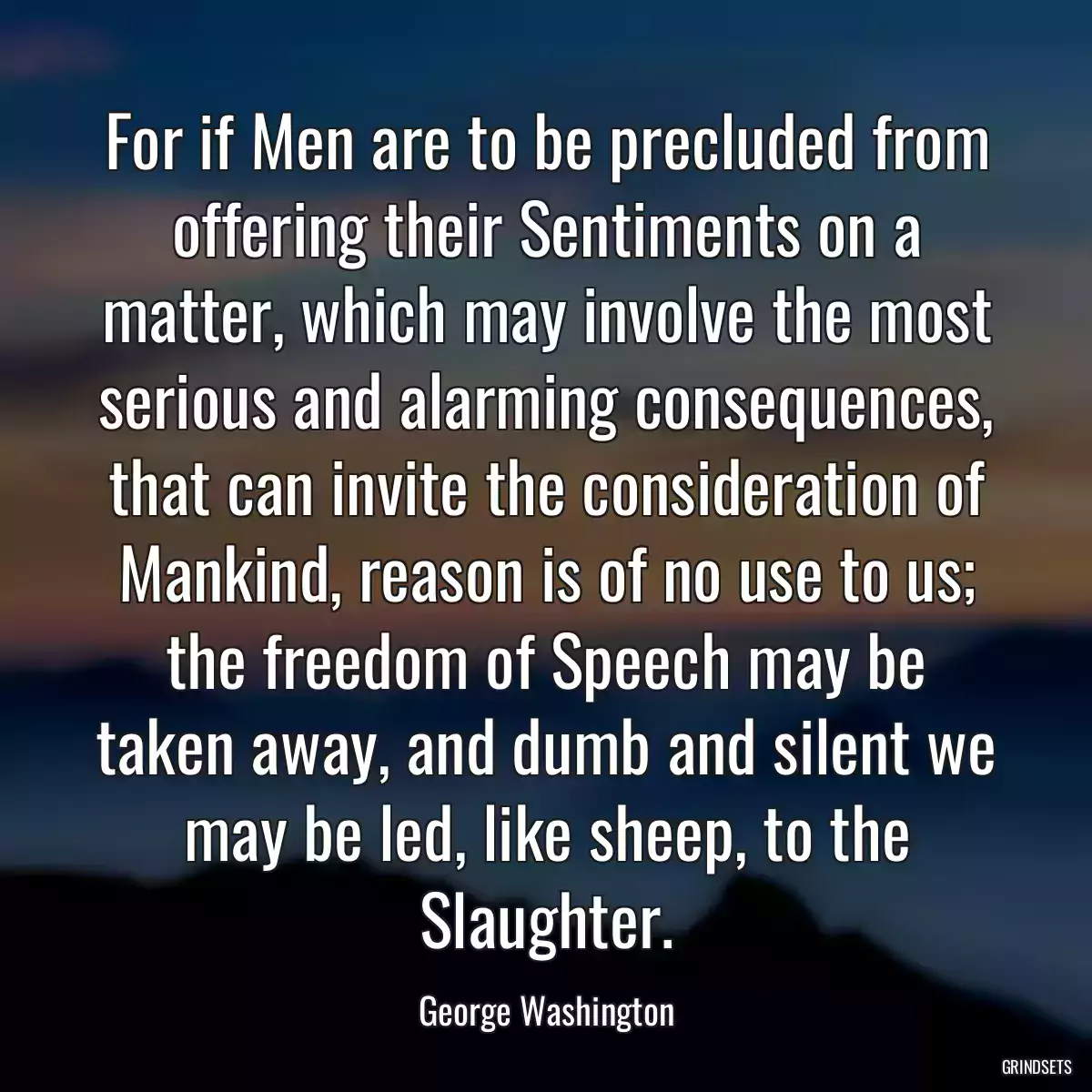 For if Men are to be precluded from offering their Sentiments on a matter, which may involve the most serious and alarming consequences, that can invite the consideration of Mankind, reason is of no use to us; the freedom of Speech may be taken away, and dumb and silent we may be led, like sheep, to the Slaughter.