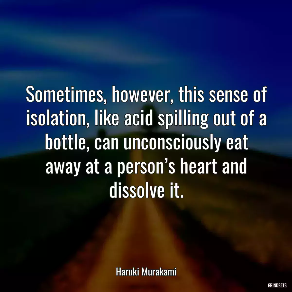 Sometimes, however, this sense of isolation, like acid spilling out of a bottle, can unconsciously eat away at a person’s heart and dissolve it.