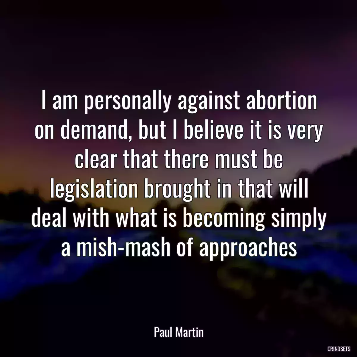 I am personally against abortion on demand, but I believe it is very clear that there must be legislation brought in that will deal with what is becoming simply a mish-mash of approaches