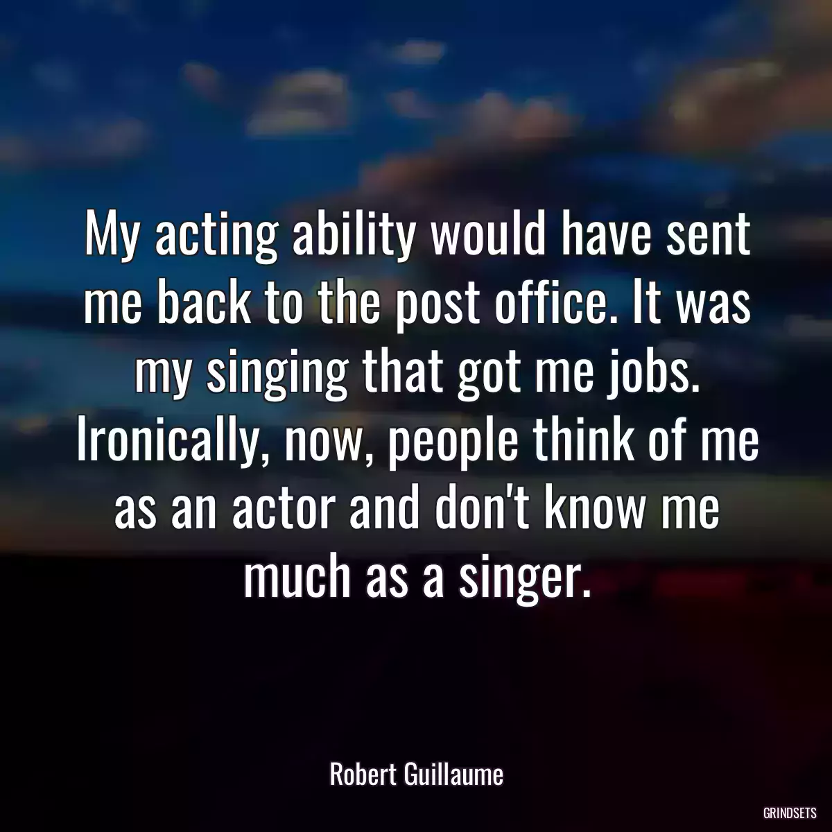 My acting ability would have sent me back to the post office. It was my singing that got me jobs. Ironically, now, people think of me as an actor and don\'t know me much as a singer.