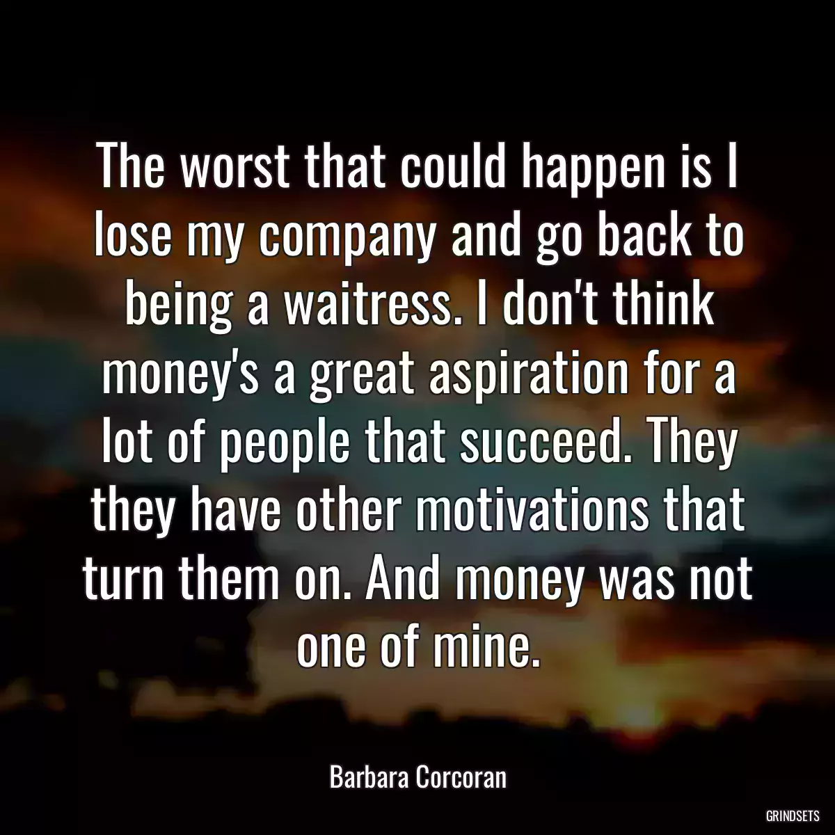 The worst that could happen is I lose my company and go back to being a waitress. I don\'t think money\'s a great aspiration for a lot of people that succeed. They they have other motivations that turn them on. And money was not one of mine.