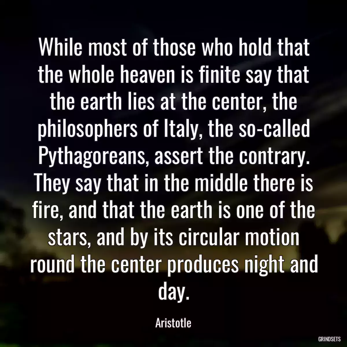 While most of those who hold that the whole heaven is finite say that the earth lies at the center, the philosophers of Italy, the so-called Pythagoreans, assert the contrary. They say that in the middle there is fire, and that the earth is one of the stars, and by its circular motion round the center produces night and day.