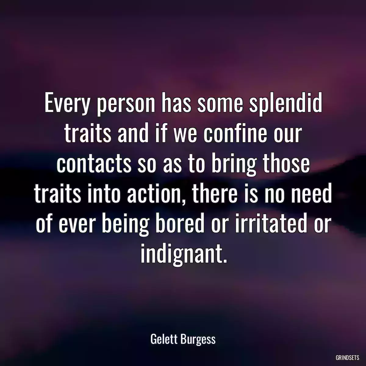 Every person has some splendid traits and if we confine our contacts so as to bring those traits into action, there is no need of ever being bored or irritated or indignant.