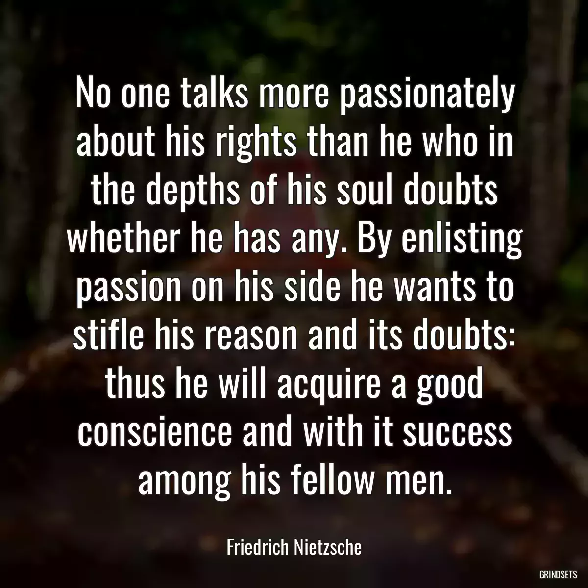 No one talks more passionately about his rights than he who in the depths of his soul doubts whether he has any. By enlisting passion on his side he wants to stifle his reason and its doubts: thus he will acquire a good conscience and with it success among his fellow men.