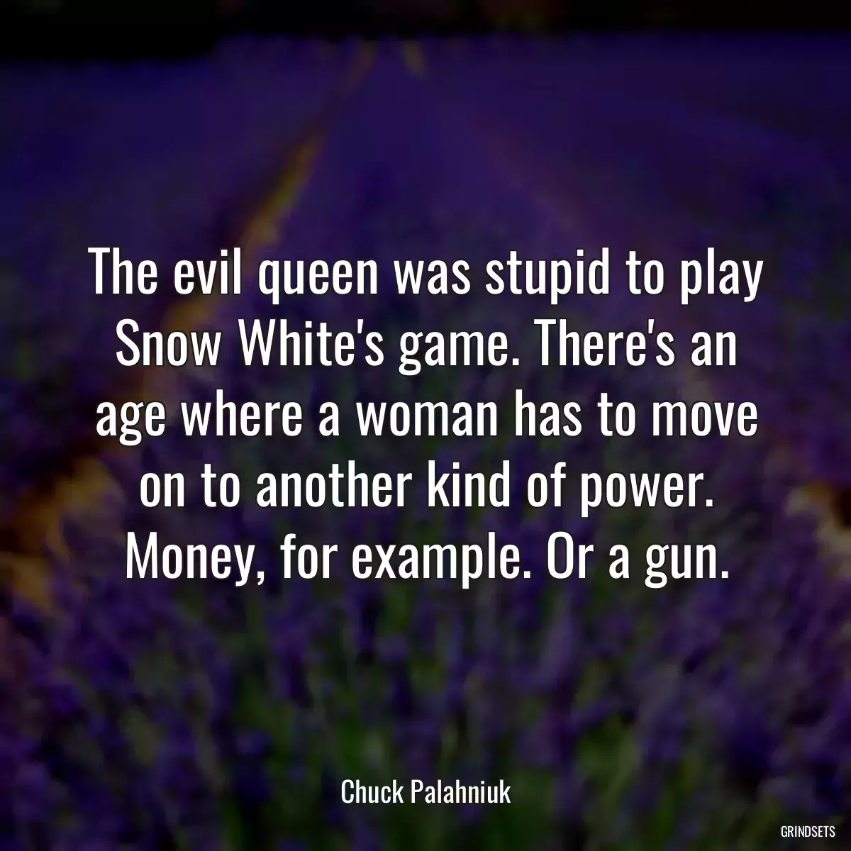 The evil queen was stupid to play Snow White\'s game. There\'s an age where a woman has to move on to another kind of power. Money, for example. Or a gun.