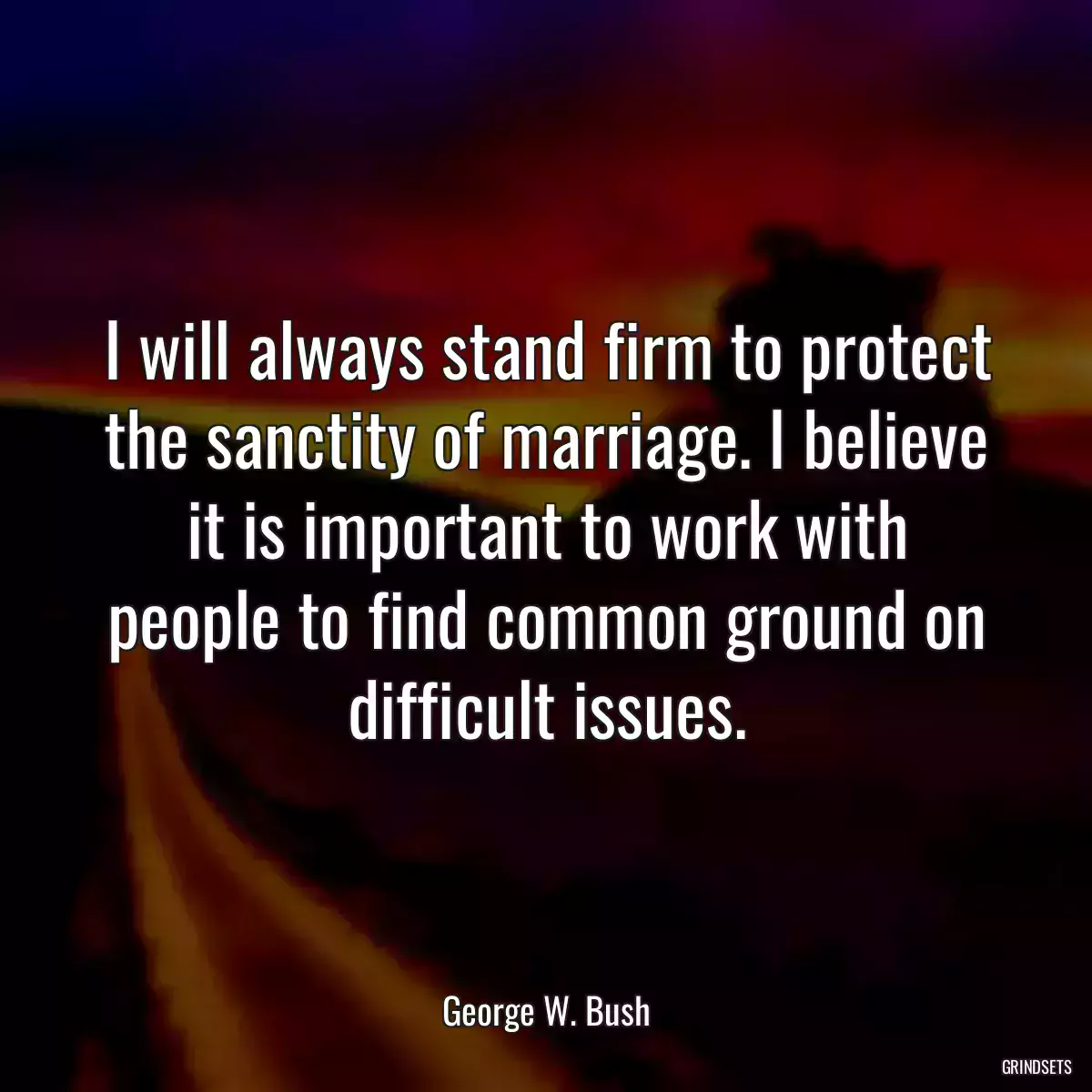 I will always stand firm to protect the sanctity of marriage. I believe it is important to work with people to find common ground on difficult issues.