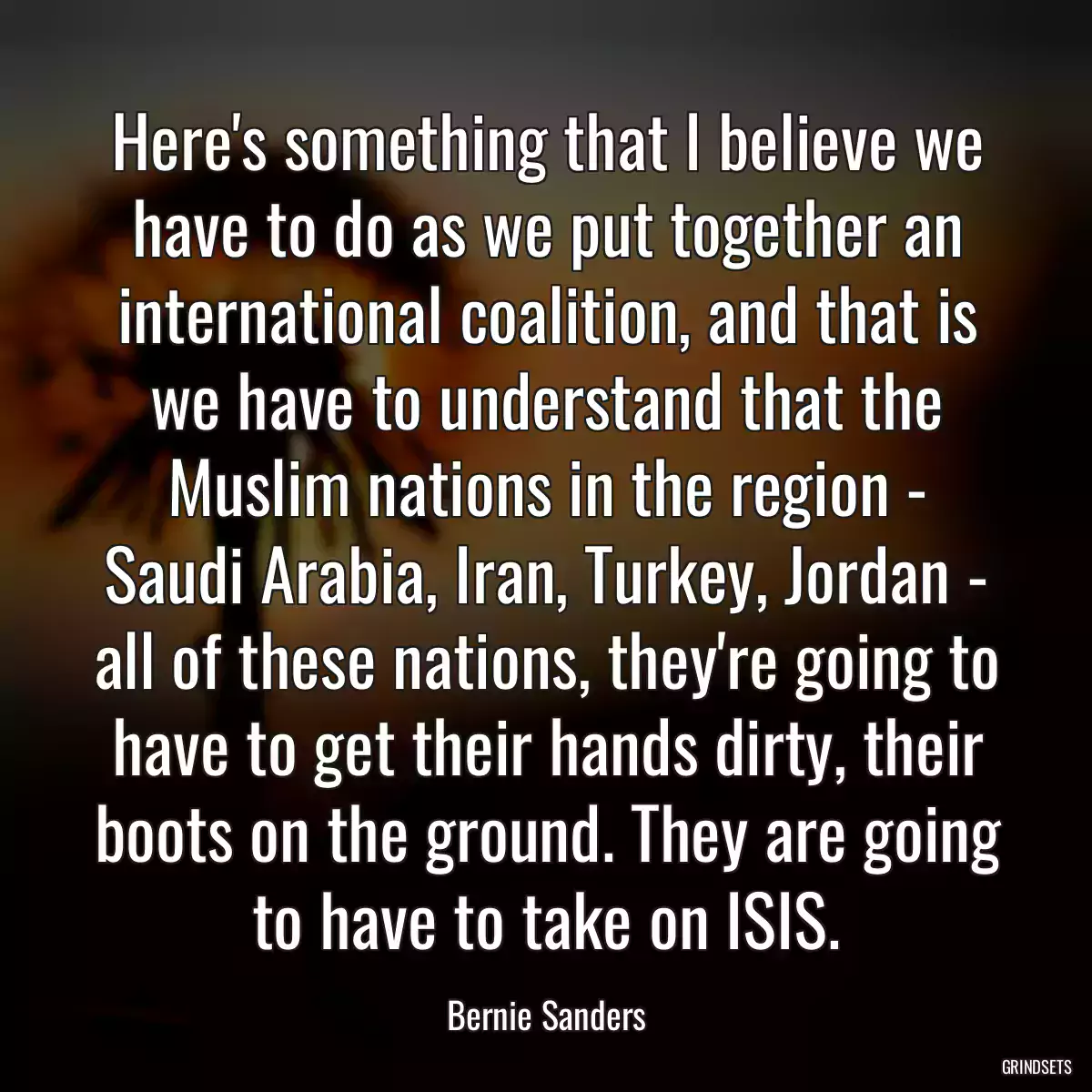 Here\'s something that I believe we have to do as we put together an international coalition, and that is we have to understand that the Muslim nations in the region - Saudi Arabia, Iran, Turkey, Jordan - all of these nations, they\'re going to have to get their hands dirty, their boots on the ground. They are going to have to take on ISIS.