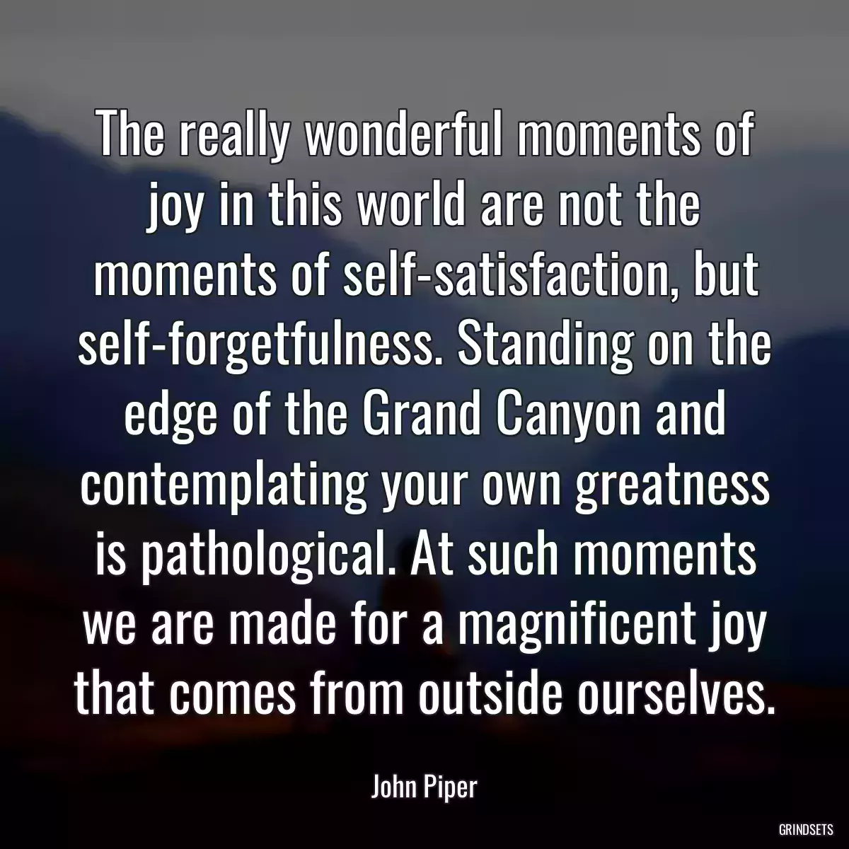 The really wonderful moments of joy in this world are not the moments of self-satisfaction, but self-forgetfulness. Standing on the edge of the Grand Canyon and contemplating your own greatness is pathological. At such moments we are made for a magnificent joy that comes from outside ourselves.