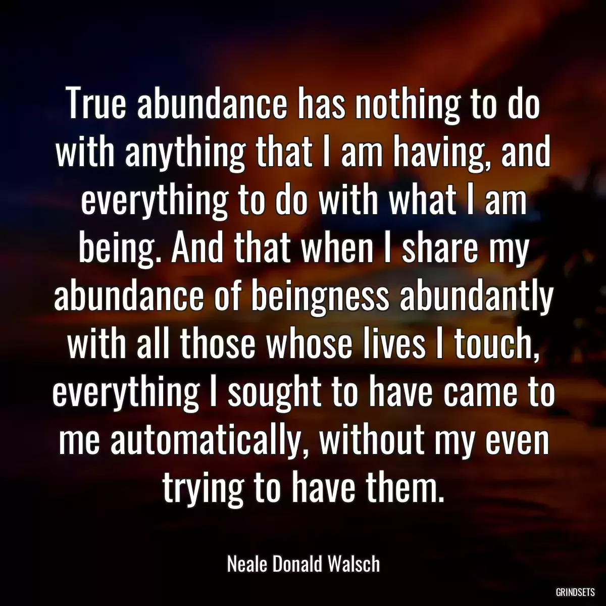 True abundance has nothing to do with anything that I am having, and everything to do with what I am being. And that when I share my abundance of beingness abundantly with all those whose lives I touch, everything I sought to have came to me automatically, without my even trying to have them.