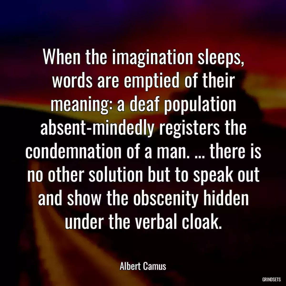 When the imagination sleeps, words are emptied of their meaning: a deaf population absent-mindedly registers the condemnation of a man. ... there is no other solution but to speak out and show the obscenity hidden under the verbal cloak.