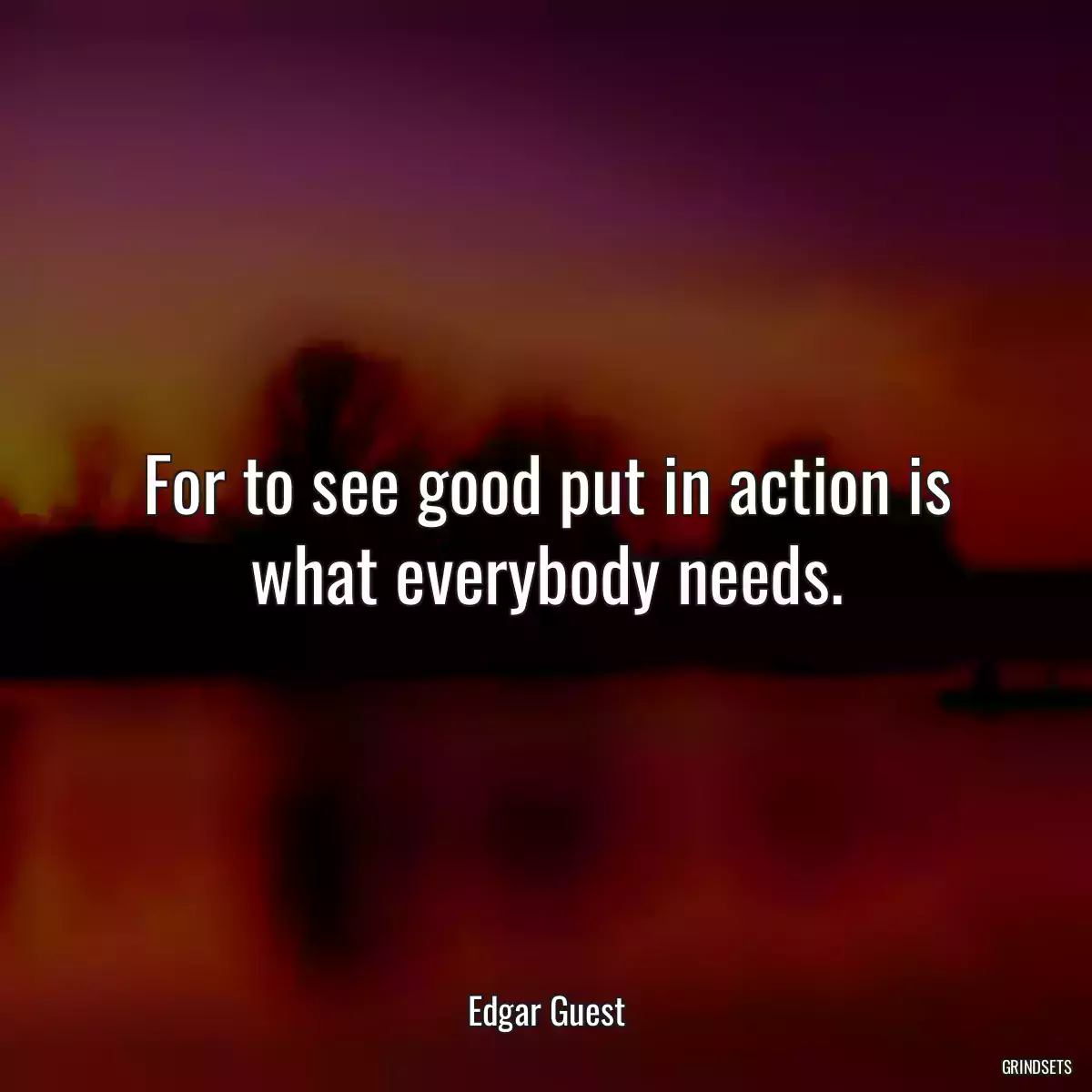 For to see good put in action is what everybody needs.