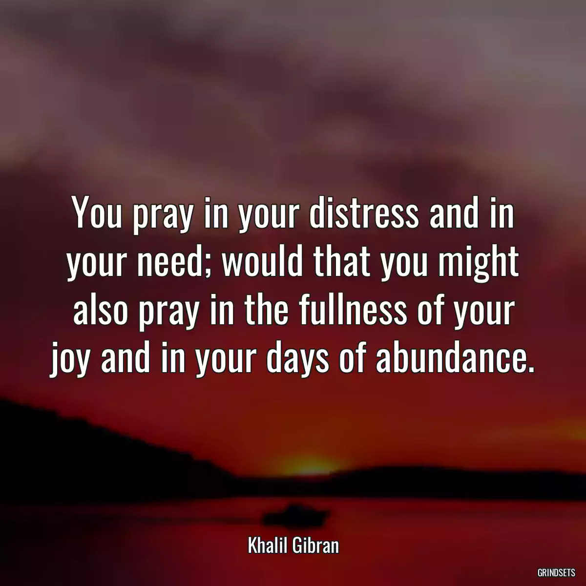 You pray in your distress and in your need; would that you might also pray in the fullness of your joy and in your days of abundance.