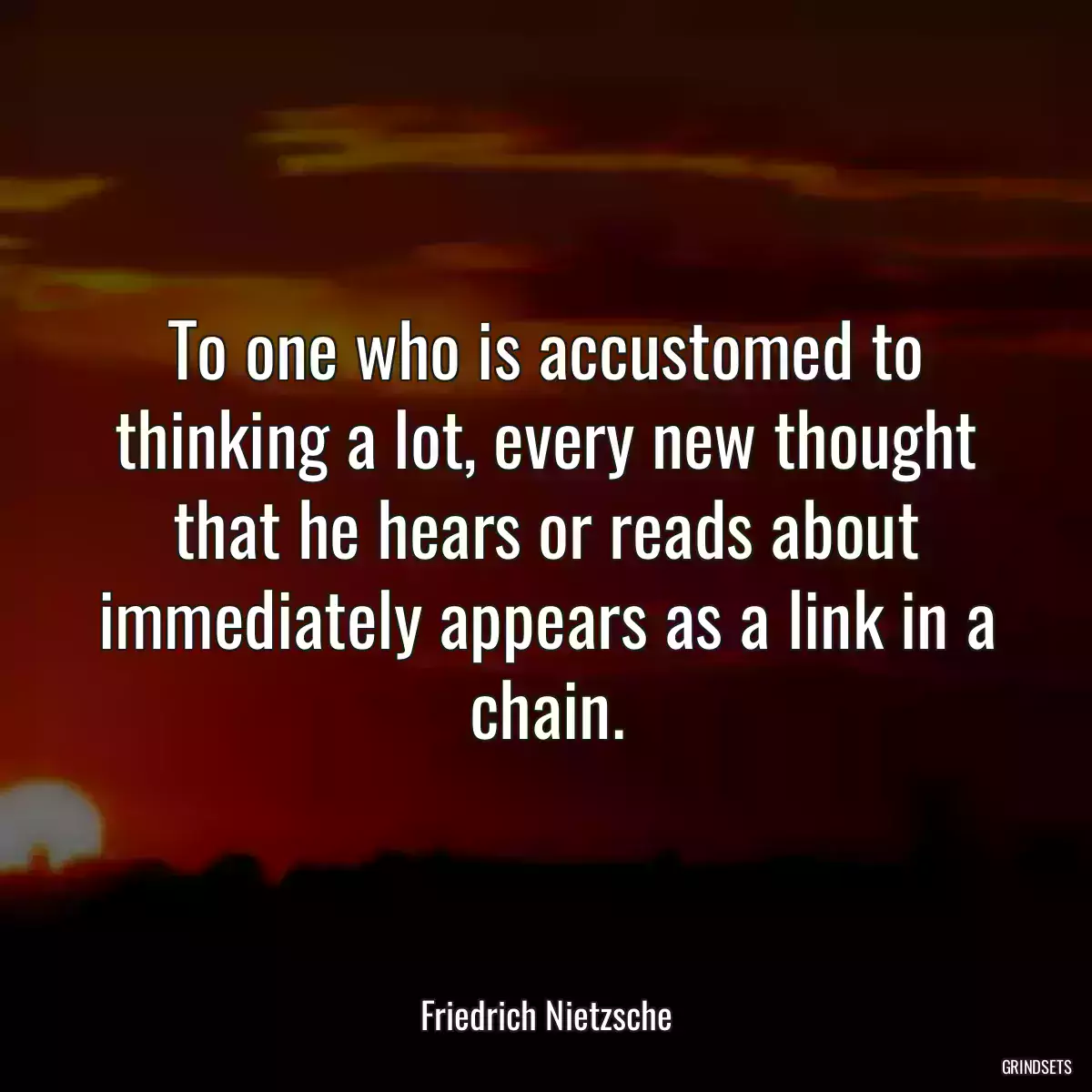 To one who is accustomed to thinking a lot, every new thought that he hears or reads about immediately appears as a link in a chain.