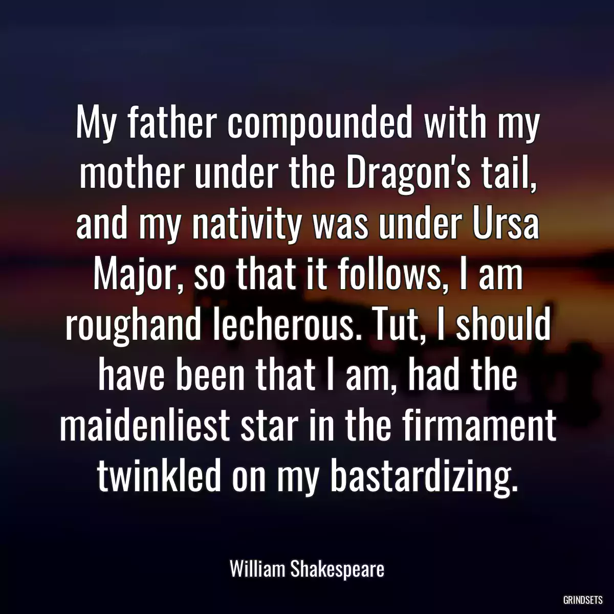 My father compounded with my mother under the Dragon\'s tail, and my nativity was under Ursa Major, so that it follows, I am roughand lecherous. Tut, I should have been that I am, had the maidenliest star in the firmament twinkled on my bastardizing.