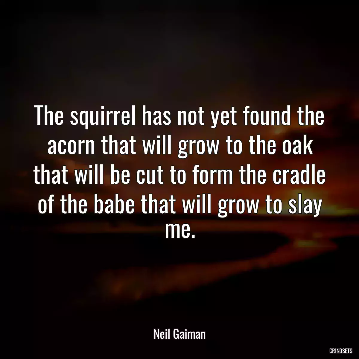 The squirrel has not yet found the acorn that will grow to the oak that will be cut to form the cradle of the babe that will grow to slay me.