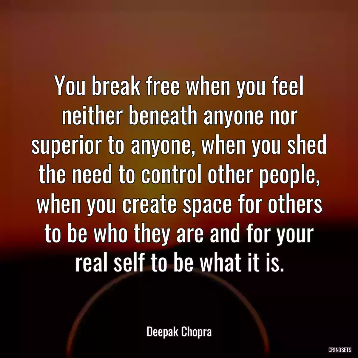 You break free when you feel neither beneath anyone nor superior to anyone, when you shed the need to control other people, when you create space for others to be who they are and for your real self to be what it is.