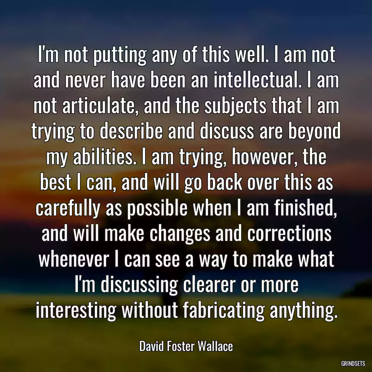 I\'m not putting any of this well. I am not and never have been an intellectual. I am not articulate, and the subjects that I am trying to describe and discuss are beyond my abilities. I am trying, however, the best I can, and will go back over this as carefully as possible when I am finished, and will make changes and corrections whenever I can see a way to make what I\'m discussing clearer or more interesting without fabricating anything.