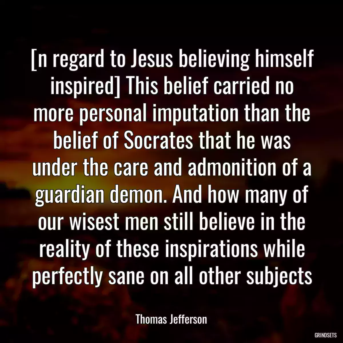 [n regard to Jesus believing himself inspired] This belief carried no more personal imputation than the belief of Socrates that he was under the care and admonition of a guardian demon. And how many of our wisest men still believe in the reality of these inspirations while perfectly sane on all other subjects