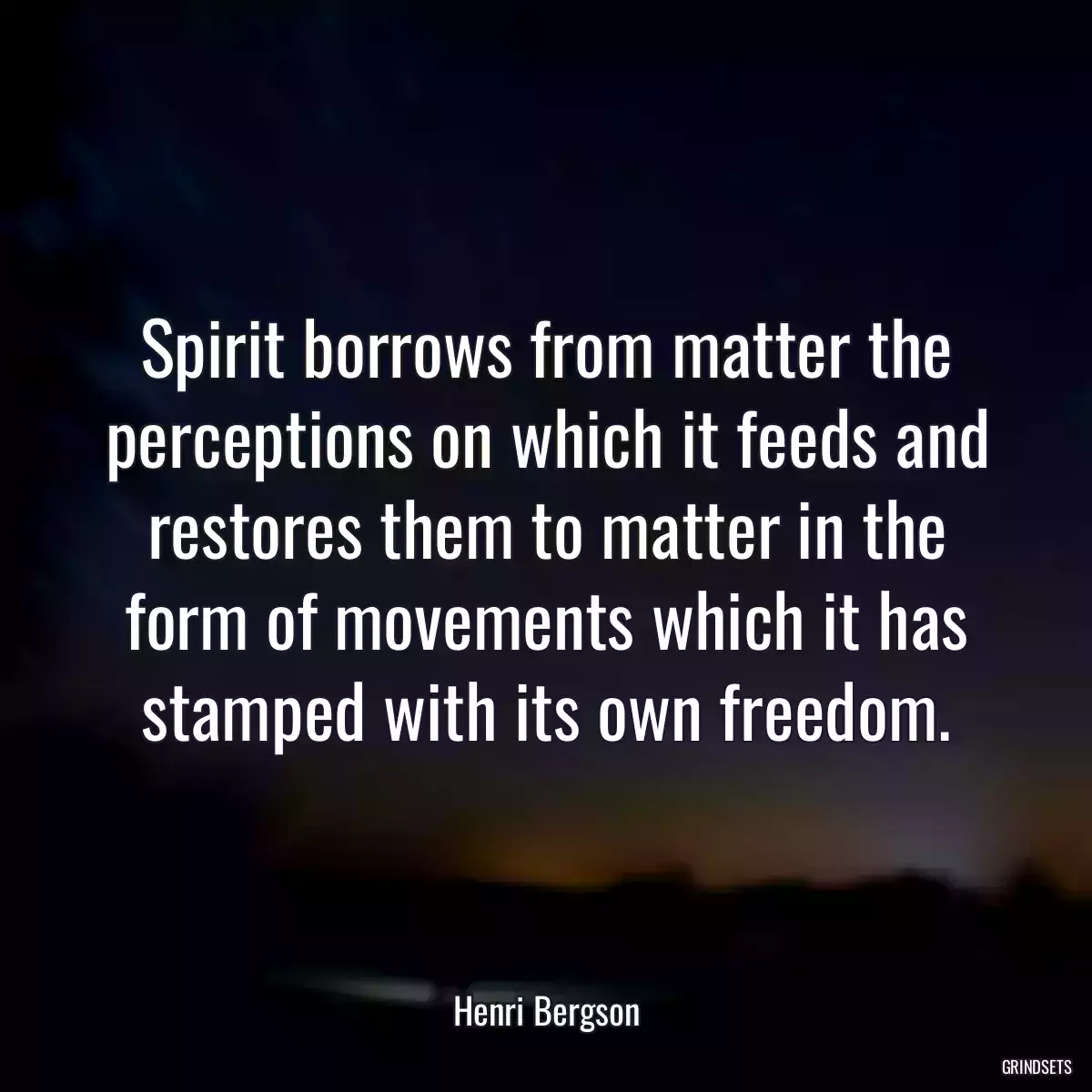 Spirit borrows from matter the perceptions on which it feeds and restores them to matter in the form of movements which it has stamped with its own freedom.