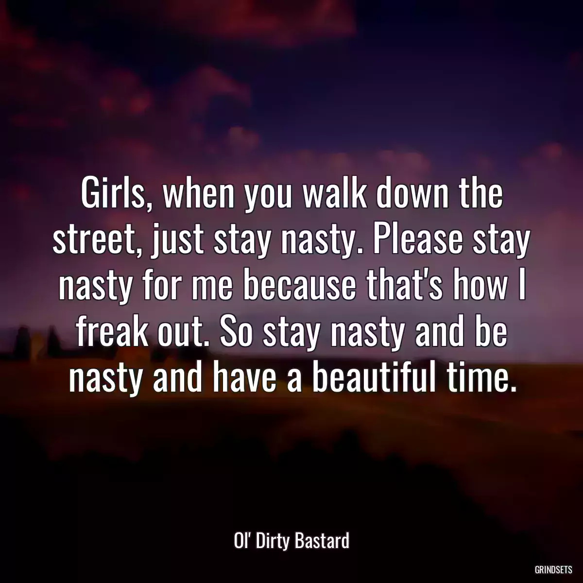 Girls, when you walk down the street, just stay nasty. Please stay nasty for me because that\'s how I freak out. So stay nasty and be nasty and have a beautiful time.