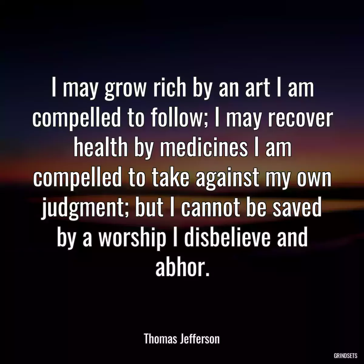 I may grow rich by an art I am compelled to follow; I may recover health by medicines I am compelled to take against my own judgment; but I cannot be saved by a worship I disbelieve and abhor.