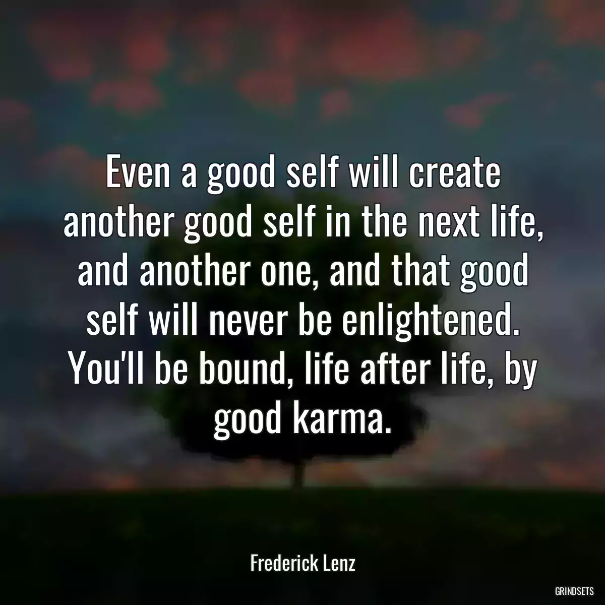 Even a good self will create another good self in the next life, and another one, and that good self will never be enlightened. You\'ll be bound, life after life, by good karma.