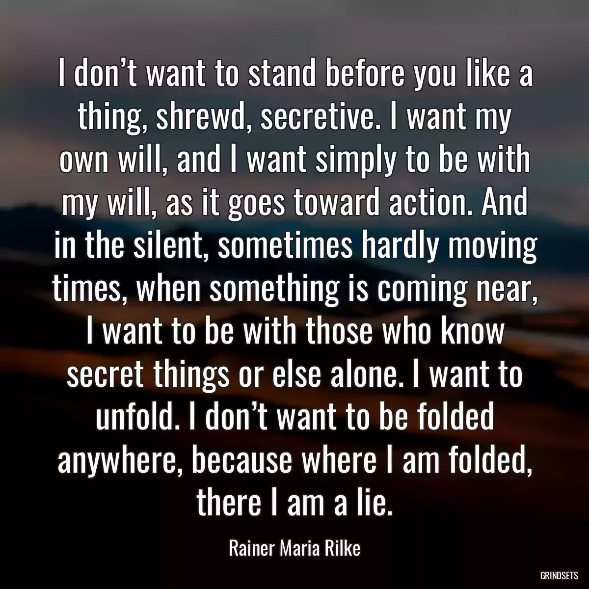 I don’t want to stand before you like a thing, shrewd, secretive. I want my own will, and I want simply to be with my will, as it goes toward action. And in the silent, sometimes hardly moving times, when something is coming near, I want to be with those who know secret things or else alone. I want to unfold. I don’t want to be folded anywhere, because where I am folded, there I am a lie.