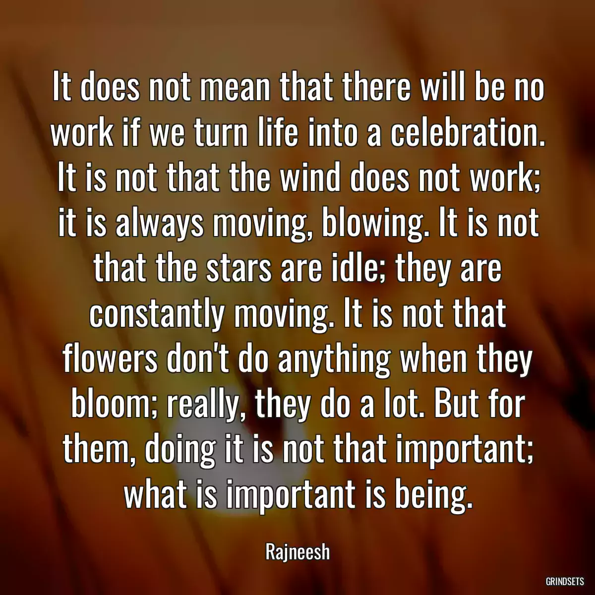 It does not mean that there will be no work if we turn life into a celebration. It is not that the wind does not work; it is always moving, blowing. It is not that the stars are idle; they are constantly moving. It is not that flowers don\'t do anything when they bloom; really, they do a lot. But for them, doing it is not that important; what is important is being.