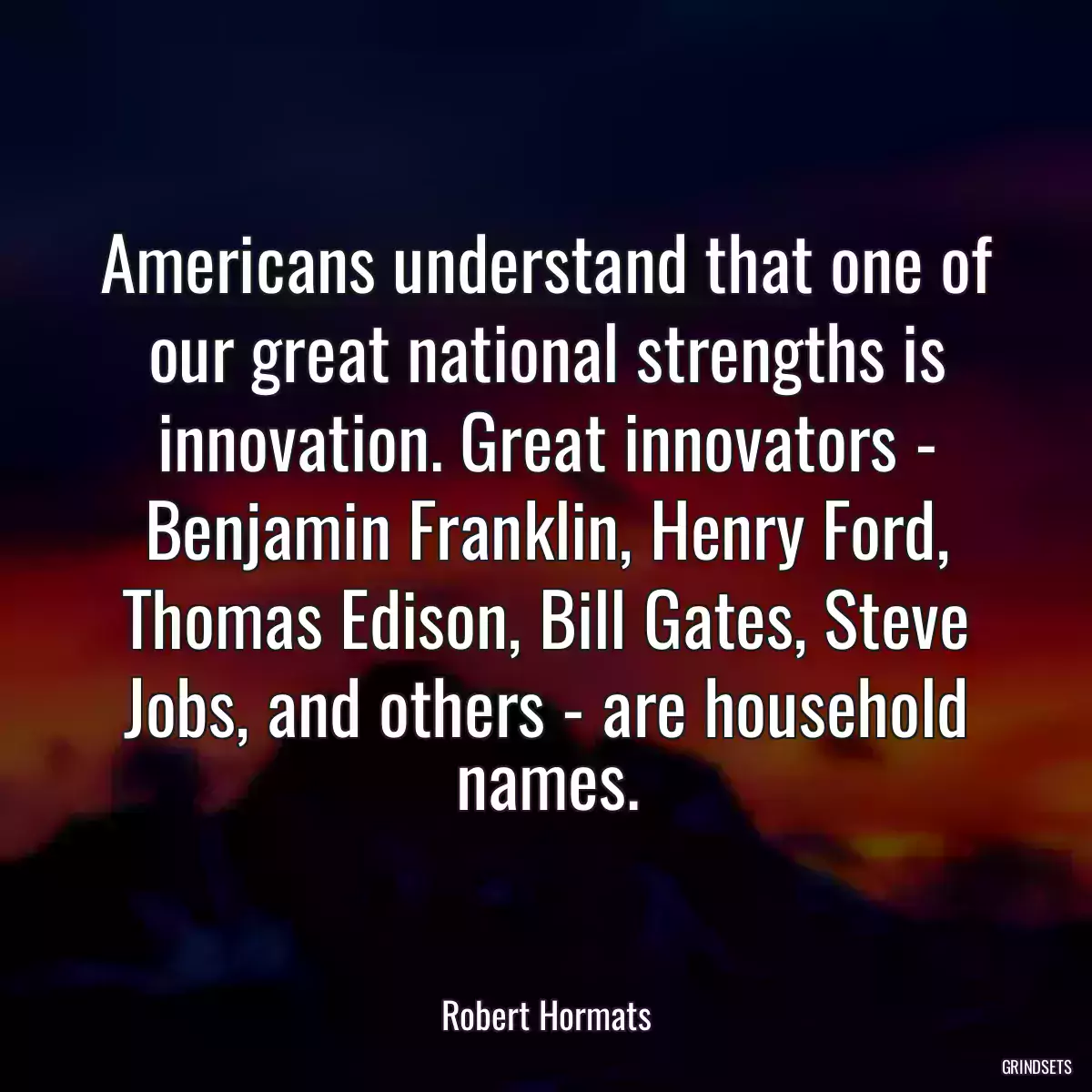 Americans understand that one of our great national strengths is innovation. Great innovators - Benjamin Franklin, Henry Ford, Thomas Edison, Bill Gates, Steve Jobs, and others - are household names.