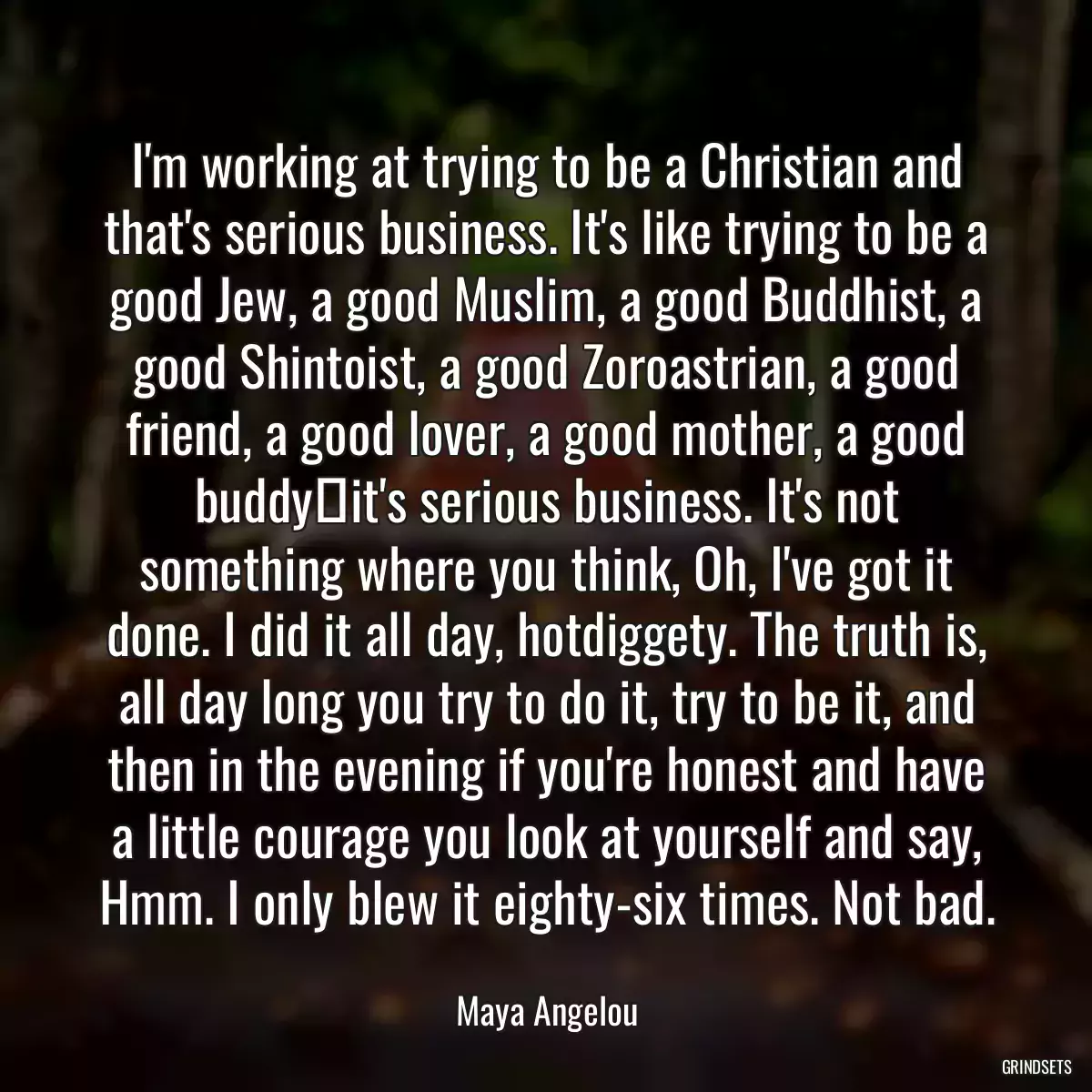 I\'m working at trying to be a Christian and that\'s serious business. It\'s like trying to be a good Jew, a good Muslim, a good Buddhist, a good Shintoist, a good Zoroastrian, a good friend, a good lover, a good mother, a good buddyit\'s serious business. It\'s not something where you think, Oh, I\'ve got it done. I did it all day, hotdiggety. The truth is, all day long you try to do it, try to be it, and then in the evening if you\'re honest and have a little courage you look at yourself and say, Hmm. I only blew it eighty-six times. Not bad.